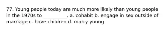 77. Young people today are much more likely than young people in the 1970s to __________. a. cohabit b. engage in sex outside of marriage c. have children d. marry young