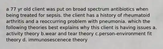 a 77 yr old client was put on broad spectrum antibiotics when being treated for sepsis. the client has a history of rheumatoid arthritis and a reoccurring problem with pneumonia. which the following theories best explains why this client is having issues a. activity theory b.wear and tear theory c.person-environment fit theory d. immunosescenece theory