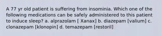 A 77 yr old patient is suffering from insominia. Which one of the following medications can be safely administered to this patient to induce sleep? a. alprazolam [ Xanax] b. diazepam [valium] c. clonazepam [klonopin] d. temazepam [restoril]