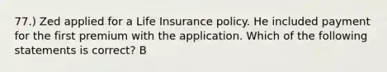 77.) Zed applied for a Life Insurance policy. He included payment for the first premium with the application. Which of the following statements is correct? B