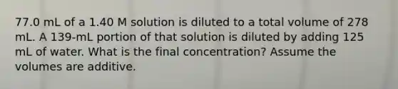 77.0 mL of a 1.40 M solution is diluted to a total volume of 278 mL. A 139-mL portion of that solution is diluted by adding 125 mL of water. What is the final concentration? Assume the volumes are additive.