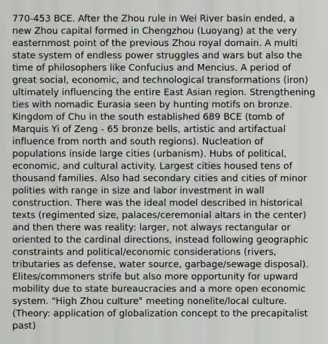 770-453 BCE. After the Zhou rule in Wei River basin ended, a new Zhou capital formed in Chengzhou (Luoyang) at the very easternmost point of the previous Zhou royal domain. A multi state system of endless power struggles and wars but also the time of philosophers like Confucius and Mencius. A period of great social, economic, and technological transformations (iron) ultimately influencing the entire East Asian region. Strengthening ties with nomadic Eurasia seen by hunting motifs on bronze. Kingdom of Chu in the south established 689 BCE (tomb of Marquis Yi of Zeng - 65 bronze bells, artistic and artifactual influence from north and south regions). Nucleation of populations inside large cities (urbanism). Hubs of political, economic, and cultural activity. Largest cities housed tens of thousand families. Also had secondary cities and cities of minor polities with range in size and labor investment in wall construction. There was the ideal model described in historical texts (regimented size, palaces/ceremonial altars in the center) and then there was reality: larger, not always rectangular or oriented to the cardinal directions, instead following geographic constraints and political/economic considerations (rivers, tributaries as defense, water source, garbage/sewage disposal). Elites/commoners strife but also more opportunity for upward mobility due to state bureaucracies and a more open economic system. "High Zhou culture" meeting nonelite/local culture. (Theory: application of globalization concept to the precapitalist past)