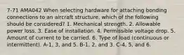 7-71 AMA042 When selecting hardware for attaching bonding connections to an aircraft structure, which of the following should be considered? 1. Mechanical strength. 2. Allowable power loss. 3. Ease of installation. 4. Permissible voltage drop. 5. Amount of current to be carried. 6. Type of load (continuous or intermittent). A-1, 3, and 5. B-1, 2, and 3. C-4, 5, and 6.