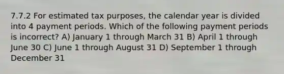 7.7.2 For estimated tax purposes, the calendar year is divided into 4 payment periods. Which of the following payment periods is incorrect? A) January 1 through March 31 B) April 1 through June 30 C) June 1 through August 31 D) September 1 through December 31