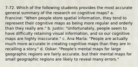 7-72. Which of the following students provides the most accurate general summary of the research on cognitive maps? a. Francine: "When people store spatial information, they tend to represent their cognitive maps as being more regular and orderly than they really are." b. Justin: "Unfortunately, people seem to have difficulty retaining visual information, and so our cognitive maps are highly inaccurate." c. Ana María: "People are actually much more accurate in creating cognitive maps than they are in recalling a story." d. Oskar: "People's mental maps for large geographic regions are fairly accurate, but their mental maps for small geographic regions are likely to reveal many errors."