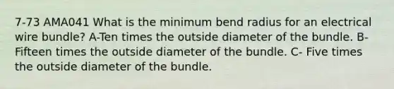 7-73 AMA041 What is the minimum bend radius for an electrical wire bundle? A-Ten times the outside diameter of the bundle. B- Fifteen times the outside diameter of the bundle. C- Five times the outside diameter of the bundle.