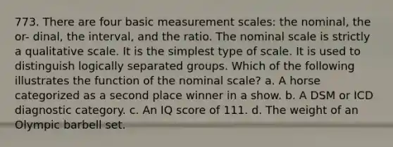 773. There are four basic measurement scales: the nominal, the or- dinal, the interval, and the ratio. The nominal scale is strictly a qualitative scale. It is the simplest type of scale. It is used to distinguish logically separated groups. Which of the following illustrates the function of the nominal scale? a. A horse categorized as a second place winner in a show. b. A DSM or ICD diagnostic category. c. An IQ score of 111. d. The weight of an Olympic barbell set.