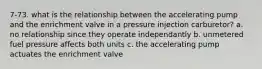 7-73. what is the relationship between the accelerating pump and the enrichment valve in a pressure injection carburetor? a. no relationship since they operate independantly b. unmetered fuel pressure affects both units c. the accelerating pump actuates the enrichment valve