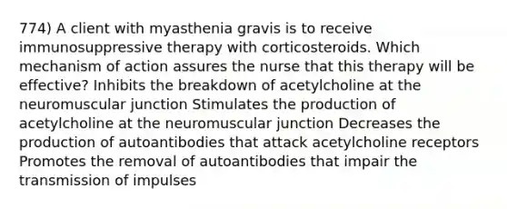 774) A client with myasthenia gravis is to receive immunosuppressive therapy with corticosteroids. Which mechanism of action assures the nurse that this therapy will be effective? Inhibits the breakdown of acetylcholine at the neuromuscular junction Stimulates the production of acetylcholine at the neuromuscular junction Decreases the production of autoantibodies that attack acetylcholine receptors Promotes the removal of autoantibodies that impair the transmission of impulses