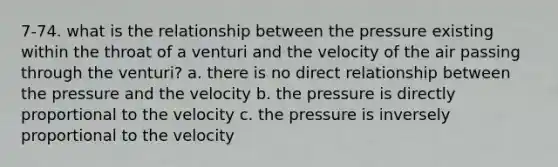 7-74. what is the relationship between the pressure existing within the throat of a venturi and the velocity of the air passing through the venturi? a. there is no direct relationship between the pressure and the velocity b. the pressure is directly proportional to the velocity c. the pressure is inversely proportional to the velocity