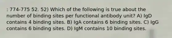 : 774-775 52. 52) Which of the following is true about the number of binding sites per functional antibody unit? A) IgD contains 4 binding sites. B) IgA contains 6 binding sites. C) IgG contains 6 binding sites. D) IgM contains 10 binding sites.