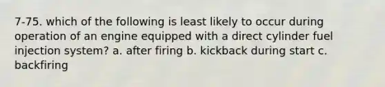 7-75. which of the following is least likely to occur during operation of an engine equipped with a direct cylinder fuel injection system? a. after firing b. kickback during start c. backfiring