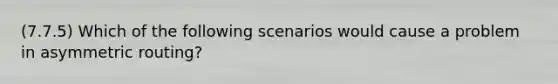 (7.7.5) Which of the following scenarios would cause a problem in asymmetric routing?