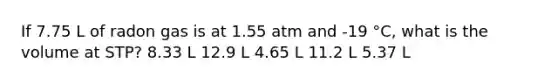 If 7.75 L of radon gas is at 1.55 atm and -19 °C, what is the volume at STP? 8.33 L 12.9 L 4.65 L 11.2 L 5.37 L