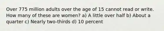 Over 775 million adults over the age of 15 cannot read or write. How many of these are women? a) A little over half b) About a quarter c) Nearly two-thirds d) 10 percent