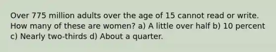 Over 775 million adults over the age of 15 cannot read or write. How many of these are women? a) A little over half b) 10 percent c) Nearly two-thirds d) About a quarter.