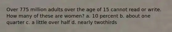 Over 775 million adults over the age of 15 cannot read or write. How many of these are women? a. 10 percent b. about one quarter c. a little over half d. nearly twothirds