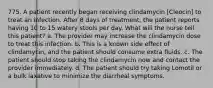 775. A patient recently began receiving clindamycin [Cleocin] to treat an infection. After 8 days of treatment, the patient reports having 10 to 15 watery stools per day. What will the nurse tell this patient? a. The provider may increase the clindamycin dose to treat this infection. b. This is a known side effect of clindamycin, and the patient should consume extra fluids. c. The patient should stop taking the clindamycin now and contact the provider immediately. d. The patient should try taking Lomotil or a bulk laxative to minimize the diarrheal symptoms.