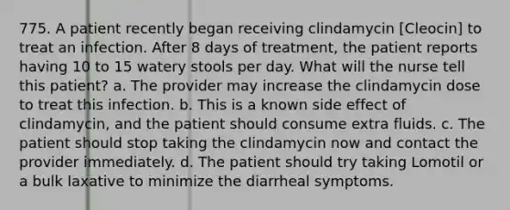 775. A patient recently began receiving clindamycin [Cleocin] to treat an infection. After 8 days of treatment, the patient reports having 10 to 15 watery stools per day. What will the nurse tell this patient? a. The provider may increase the clindamycin dose to treat this infection. b. This is a known side effect of clindamycin, and the patient should consume extra fluids. c. The patient should stop taking the clindamycin now and contact the provider immediately. d. The patient should try taking Lomotil or a bulk laxative to minimize the diarrheal symptoms.