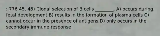 : 776 45. 45) Clonal selection of B cells ________. A) occurs during fetal development B) results in the formation of plasma cells C) cannot occur in the presence of antigens D) only occurs in the secondary immune response