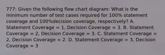 777: Given the following flow chart diagram: What is the minimum number of test cases required for 100% statement coverage and 100%decision coverage, respectively? A. Statement Coverage = 1, Decision Coverage = 3. B. Statement Coverage = 2, Decision Coverage = 3. C. Statement Coverage = 2, Decision Coverage = 2. D. Statement Coverage = 3, Decision Coverage = 3