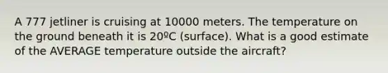 A 777 jetliner is cruising at 10000 meters. The temperature on the ground beneath it is 20ºC (surface). What is a good estimate of the AVERAGE temperature outside the aircraft?