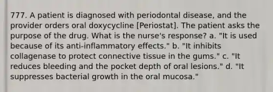 777. A patient is diagnosed with periodontal disease, and the provider orders oral doxycycline [Periostat]. The patient asks the purpose of the drug. What is the nurse's response? a. "It is used because of its anti-inflammatory effects." b. "It inhibits collagenase to protect connective tissue in the gums." c. "It reduces bleeding and the pocket depth of oral lesions." d. "It suppresses bacterial growth in the oral mucosa."