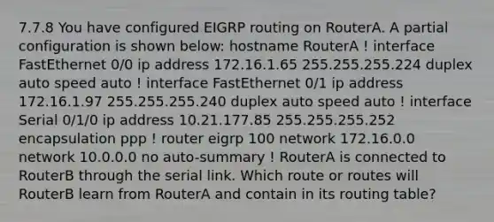 7.7.8 You have configured EIGRP routing on RouterA. A partial configuration is shown below: hostname RouterA ! interface FastEthernet 0/0 ip address 172.16.1.65 255.255.255.224 duplex auto speed auto ! interface FastEthernet 0/1 ip address 172.16.1.97 255.255.255.240 duplex auto speed auto ! interface Serial 0/1/0 ip address 10.21.177.85 255.255.255.252 encapsulation ppp ! router eigrp 100 network 172.16.0.0 network 10.0.0.0 no auto-summary ! RouterA is connected to RouterB through the serial link. Which route or routes will RouterB learn from RouterA and contain in its routing table?