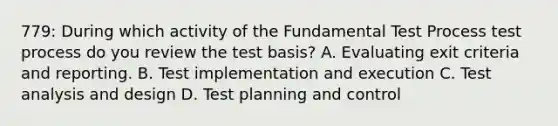 779: During which activity of the Fundamental Test Process test process do you review the test basis? A. Evaluating exit criteria and reporting. B. Test implementation and execution C. Test analysis and design D. Test planning and control