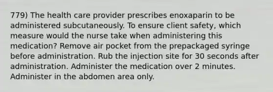 779) The health care provider prescribes enoxaparin to be administered subcutaneously. To ensure client safety, which measure would the nurse take when administering this medication? Remove air pocket from the prepackaged syringe before administration. Rub the injection site for 30 seconds after administration. Administer the medication over 2 minutes. Administer in the abdomen area only.