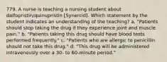 779. A nurse is teaching a nursing student about dalfopristin/quinupristin [Synercid]. Which statement by the student indicates an understanding of the teaching? a. "Patients should stop taking the drug if they experience joint and muscle pain." b. "Patients taking this drug should have blood tests performed frequently." c. "Patients who are allergic to penicillin should not take this drug." d. "This drug will be administered intravenously over a 30- to 60-minute period."