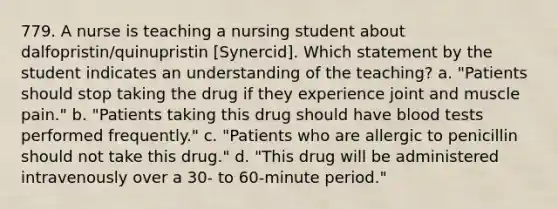 779. A nurse is teaching a nursing student about dalfopristin/quinupristin [Synercid]. Which statement by the student indicates an understanding of the teaching? a. "Patients should stop taking the drug if they experience joint and muscle pain." b. "Patients taking this drug should have blood tests performed frequently." c. "Patients who are allergic to penicillin should not take this drug." d. "This drug will be administered intravenously over a 30- to 60-minute period."