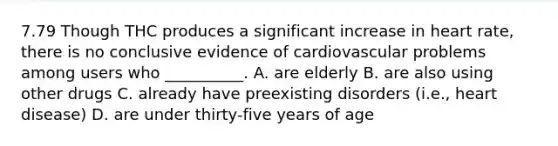 7.79 Though THC produces a significant increase in heart rate, there is no conclusive evidence of cardiovascular problems among users who __________. A. are elderly B. are also using other drugs C. already have preexisting disorders (i.e., heart disease) D. are under thirty-five years of age