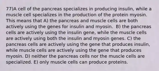 77)​A cell of the pancreas specializes in producing insulin, while a muscle cell specializes in the production of the protein myosin. This means that ​​A) the pancreas and muscle cells are both actively using the genes for insulin and myosin. ​​ B) the pancreas cells are actively using the insulin gene, while the muscle cells are actively using both the insulin and myosin genes.​ C) the pancreas cells are actively using the gene that produces insulin, while muscle cells are actively using the gene that produces myosin.​ D) neither the pancreas cells nor the muscle cells are specialized.​ E) only muscle cells can produce proteins.