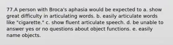 77.A person with Broca's aphasia would be expected to a. show great difficulty in articulating words. b. easily articulate words like "cigarette." c. show fluent articulate speech. d. be unable to answer yes or no questions about object functions. e. easily name objects.