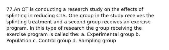 77.An OT is conducting a research study on the effects of splinting in reducing CTS. One group in the study receives the splinting treatment and a second group receives an exercise program. In this type of research the group receiving the exercise program is called the: a. Experimental group b. Population c. Control group d. Sampling group