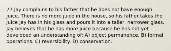 77.Jay complains to his father that he does not have enough juice. There is no more juice in the house, so his father takes the juice Jay has in his glass and pours it into a taller, narrower glass. Jay believes that he has more juice because he has not yet developed an understanding of: A) object permanence. B) formal operations. C) reversibility. D) conservation.