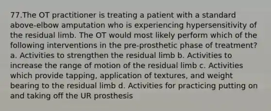 77.The OT practitioner is treating a patient with a standard above-elbow amputation who is experiencing hypersensitivity of the residual limb. The OT would most likely perform which of the following interventions in the pre-prosthetic phase of treatment? a. Activities to strengthen the residual limb b. Activities to increase the range of motion of the residual limb c. Activities which provide tapping, application of textures, and weight bearing to the residual limb d. Activities for practicing putting on and taking off the UR prosthesis