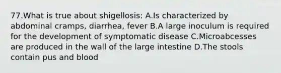 77.What is true about shigellosis: A.Is characterized by abdominal cramps, diarrhea, fever B.A large inoculum is required for the development of symptomatic disease C.Microabcesses are produced in the wall of the large intestine D.The stools contain pus and blood