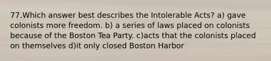 77.Which answer best describes the Intolerable Acts? a) gave colonists more freedom. b) a series of laws placed on colonists because of the Boston Tea Party. c)acts that the colonists placed on themselves d)it only closed Boston Harbor