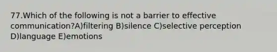 77.Which of the following is not a barrier to effective communication?A)filtering B)silence C)selective perception D)language E)emotions