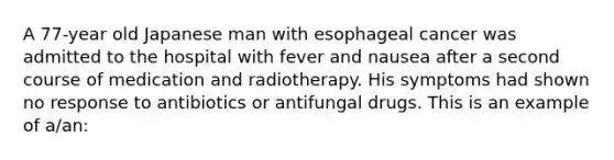 A 77-year old Japanese man with esophageal cancer was admitted to the hospital with fever and nausea after a second course of medication and radiotherapy. His symptoms had shown no response to antibiotics or antifungal drugs. This is an example of a/an: