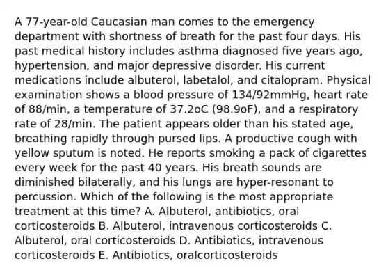 A 77-year-old Caucasian man comes to the emergency department with shortness of breath for the past four days. His past medical history includes asthma diagnosed five years ago, hypertension, and major depressive disorder. His current medications include albuterol, labetalol, and citalopram. Physical examination shows a blood pressure of 134/92mmHg, heart rate of 88/min, a temperature of 37.2oC (98.9oF), and a respiratory rate of 28/min. The patient appears older than his stated age, breathing rapidly through pursed lips. A productive cough with yellow sputum is noted. He reports smoking a pack of cigarettes every week for the past 40 years. His breath sounds are diminished bilaterally, and his lungs are hyper-resonant to percussion. Which of the following is the most appropriate treatment at this time? A. Albuterol, antibiotics, oral corticosteroids B. Albuterol, intravenous corticosteroids C. Albuterol, oral corticosteroids D. Antibiotics, intravenous corticosteroids E. Antibiotics, oralcorticosteroids