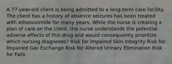 A 77-year-old client is being admitted to a long-term care facility. The client has a history of absence seizures has been treated with ethosuximide for many years. While the nurse is creating a plan of care on the client, the nurse understands the potential adverse effects of this drug and would consequently prioritize which nursing diagnoses? Risk for Impaired Skin Integrity Risk for Impaired Gas Exchange Risk for Altered Urinary Elimination Risk for Falls