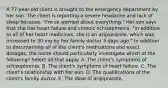 A 77-year-old client is brought to the emergency department by her son. The client is reporting a severe headache and lack of sleep because, "I'm so worried about everything." Her son says that she has heart failure and chronic schizophrenia. "In addition to all of her heart medicines, she is on aripiprazole, which was increased to 30 mg by her family doctor 3 days ago." In addition to documenting all of the client's medications and exact dosages, the nurse should particularly investigate which of the following? Select all that apply. A. The client's symptoms of schizophrenia. B. The client's symptoms of heart failure. C. The client's relationship with her son. D. The qualifications of the client's family doctor. E. The dose of aripiprazole.