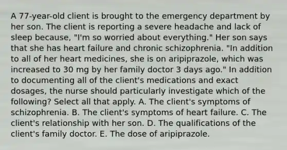 A 77-year-old client is brought to the emergency department by her son. The client is reporting a severe headache and lack of sleep because, "I'm so worried about everything." Her son says that she has heart failure and chronic schizophrenia. "In addition to all of her heart medicines, she is on aripiprazole, which was increased to 30 mg by her family doctor 3 days ago." In addition to documenting all of the client's medications and exact dosages, the nurse should particularly investigate which of the following? Select all that apply. A. The client's symptoms of schizophrenia. B. The client's symptoms of heart failure. C. The client's relationship with her son. D. The qualifications of the client's family doctor. E. The dose of aripiprazole.