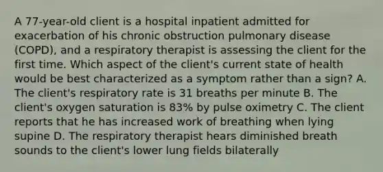 A 77-year-old client is a hospital inpatient admitted for exacerbation of his chronic obstruction pulmonary disease (COPD), and a respiratory therapist is assessing the client for the first time. Which aspect of the client's current state of health would be best characterized as a symptom rather than a sign? A. The client's respiratory rate is 31 breaths per minute B. The client's oxygen saturation is 83% by pulse oximetry C. The client reports that he has increased work of breathing when lying supine D. The respiratory therapist hears diminished breath sounds to the client's lower lung fields bilaterally