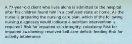 A 77-year-old client who lives alone is admitted to the hospital after his children found him in a confused state at home. As the nurse is preparing the nursing care plan, which of the following nursing diagnoses would indicate a nutrition intervention is required? Risk for impaired skin integrity: colostomy Risk for impaired swallowing: resolved Self-care deficit: feeding Risk for activity intolerance