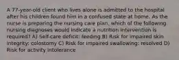 A 77-year-old client who lives alone is admitted to the hospital after his children found him in a confused state at home. As the nurse is preparing the nursing care plan, which of the following nursing diagnoses would indicate a nutrition intervention is required? A) Self-care deficit: feeding B) Risk for impaired skin integrity: colostomy C) Risk for impaired swallowing: resolved D) Risk for activity intolerance