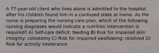 A 77-year-old client who lives alone is admitted to the hospital after his children found him in a confused state at home. As the nurse is preparing the nursing care plan, which of the following nursing diagnoses would indicate a nutrition intervention is required? A) Self-care deficit: feeding B) Risk for impaired skin integrity: colostomy C) Risk for impaired swallowing: resolved D) Risk for activity intolerance